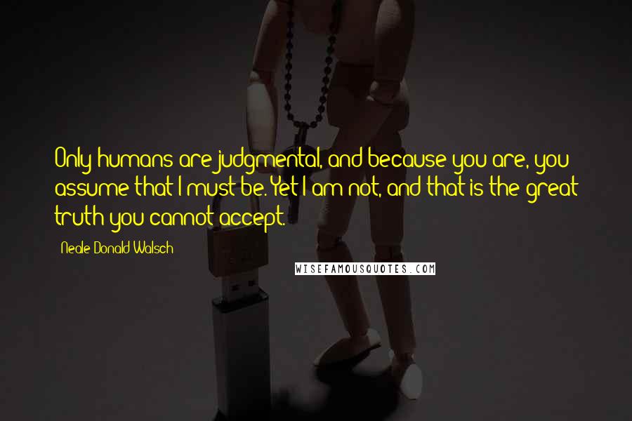 Neale Donald Walsch Quotes: Only humans are judgmental, and because you are, you assume that I must be. Yet I am not, and that is the great truth you cannot accept.