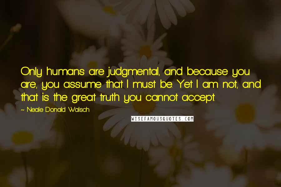 Neale Donald Walsch Quotes: Only humans are judgmental, and because you are, you assume that I must be. Yet I am not, and that is the great truth you cannot accept.