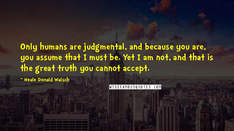 Neale Donald Walsch Quotes: Only humans are judgmental, and because you are, you assume that I must be. Yet I am not, and that is the great truth you cannot accept.