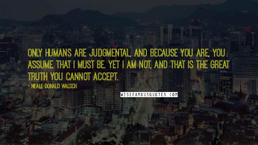 Neale Donald Walsch Quotes: Only humans are judgmental, and because you are, you assume that I must be. Yet I am not, and that is the great truth you cannot accept.