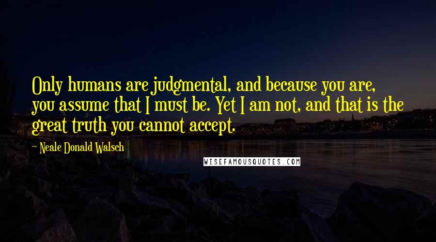 Neale Donald Walsch Quotes: Only humans are judgmental, and because you are, you assume that I must be. Yet I am not, and that is the great truth you cannot accept.