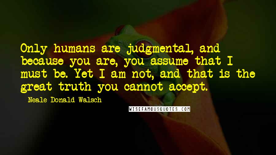 Neale Donald Walsch Quotes: Only humans are judgmental, and because you are, you assume that I must be. Yet I am not, and that is the great truth you cannot accept.