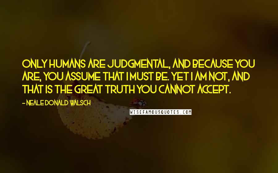 Neale Donald Walsch Quotes: Only humans are judgmental, and because you are, you assume that I must be. Yet I am not, and that is the great truth you cannot accept.