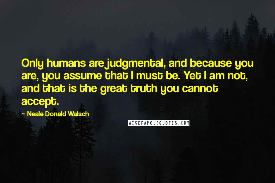 Neale Donald Walsch Quotes: Only humans are judgmental, and because you are, you assume that I must be. Yet I am not, and that is the great truth you cannot accept.