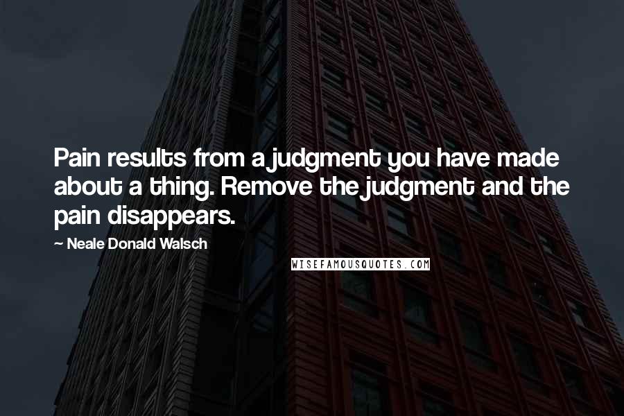 Neale Donald Walsch Quotes: Pain results from a judgment you have made about a thing. Remove the judgment and the pain disappears.
