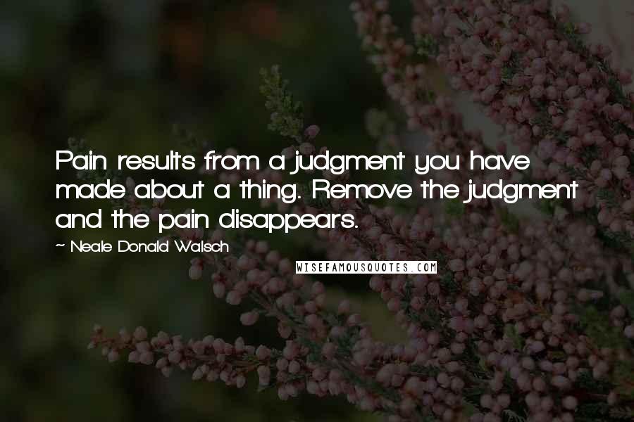 Neale Donald Walsch Quotes: Pain results from a judgment you have made about a thing. Remove the judgment and the pain disappears.