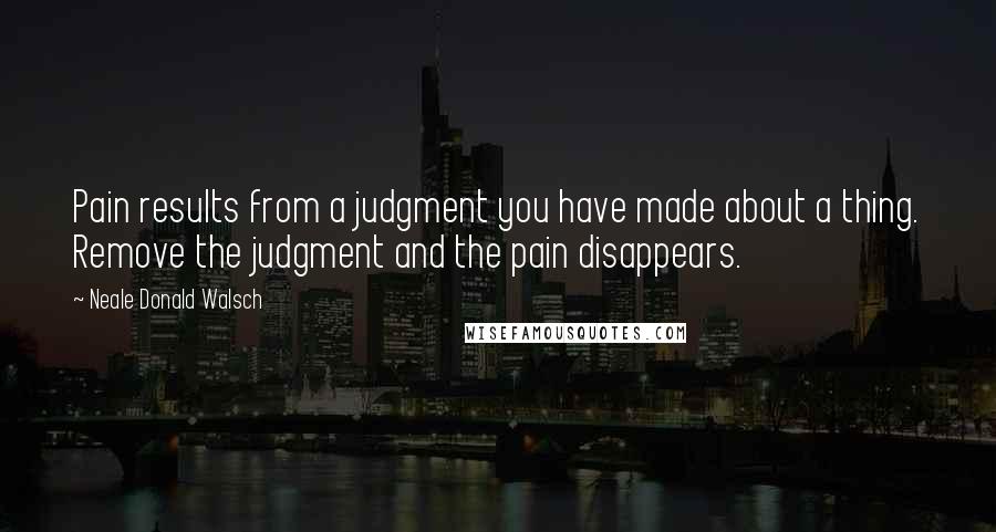 Neale Donald Walsch Quotes: Pain results from a judgment you have made about a thing. Remove the judgment and the pain disappears.
