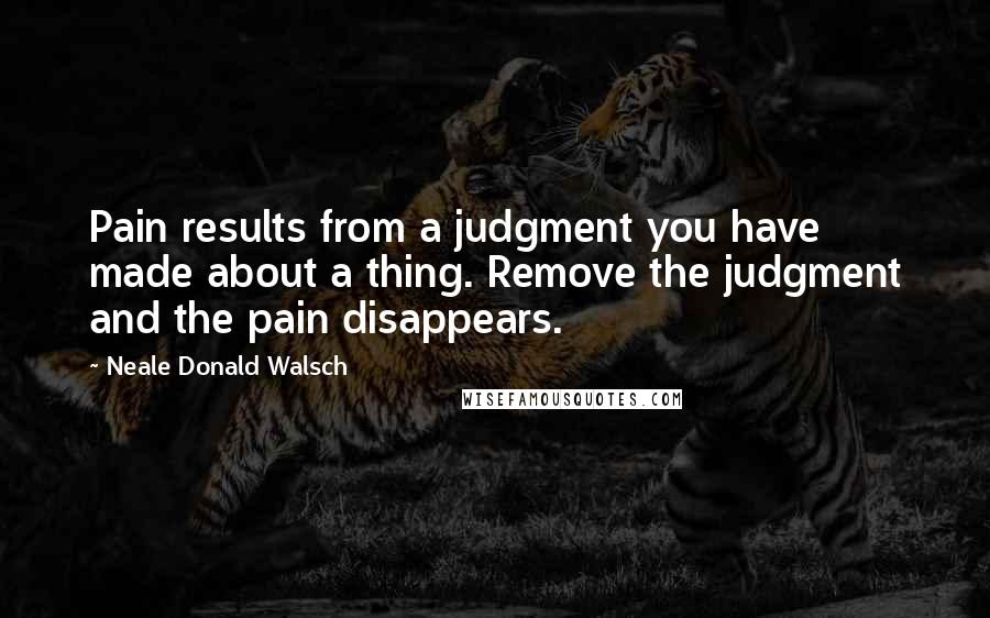 Neale Donald Walsch Quotes: Pain results from a judgment you have made about a thing. Remove the judgment and the pain disappears.