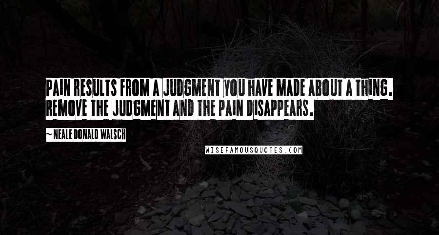 Neale Donald Walsch Quotes: Pain results from a judgment you have made about a thing. Remove the judgment and the pain disappears.