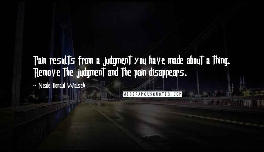Neale Donald Walsch Quotes: Pain results from a judgment you have made about a thing. Remove the judgment and the pain disappears.