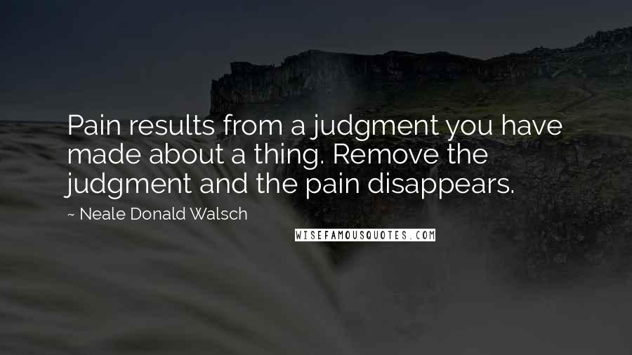 Neale Donald Walsch Quotes: Pain results from a judgment you have made about a thing. Remove the judgment and the pain disappears.