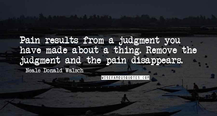 Neale Donald Walsch Quotes: Pain results from a judgment you have made about a thing. Remove the judgment and the pain disappears.