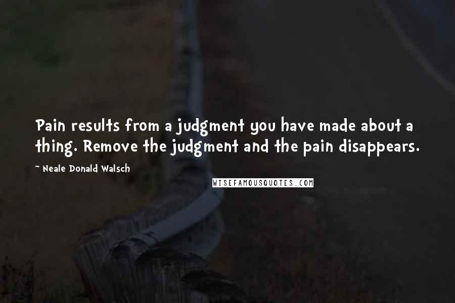 Neale Donald Walsch Quotes: Pain results from a judgment you have made about a thing. Remove the judgment and the pain disappears.