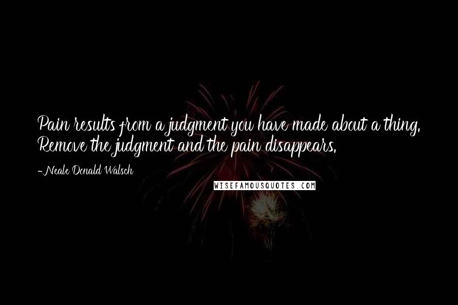Neale Donald Walsch Quotes: Pain results from a judgment you have made about a thing. Remove the judgment and the pain disappears.