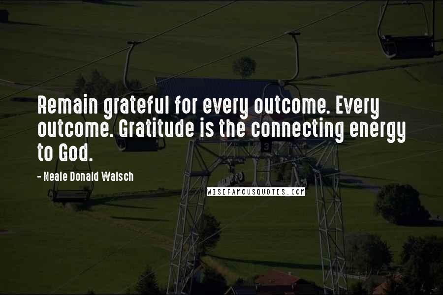 Neale Donald Walsch Quotes: Remain grateful for every outcome. Every outcome. Gratitude is the connecting energy to God.