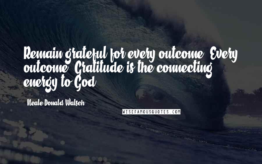 Neale Donald Walsch Quotes: Remain grateful for every outcome. Every outcome. Gratitude is the connecting energy to God.