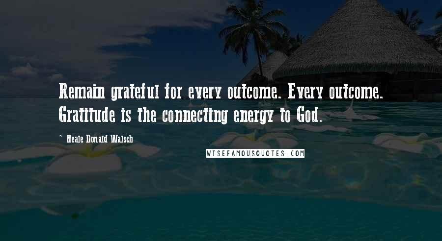 Neale Donald Walsch Quotes: Remain grateful for every outcome. Every outcome. Gratitude is the connecting energy to God.