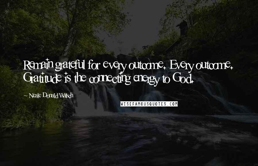 Neale Donald Walsch Quotes: Remain grateful for every outcome. Every outcome. Gratitude is the connecting energy to God.