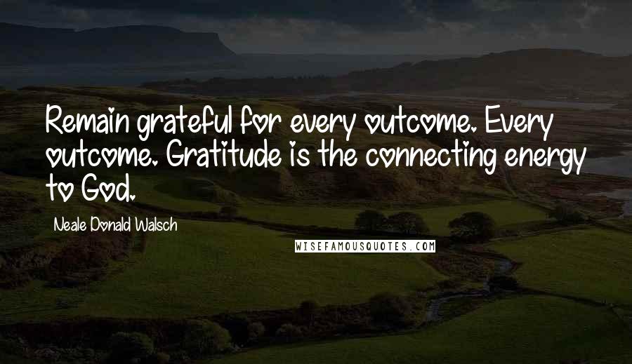 Neale Donald Walsch Quotes: Remain grateful for every outcome. Every outcome. Gratitude is the connecting energy to God.