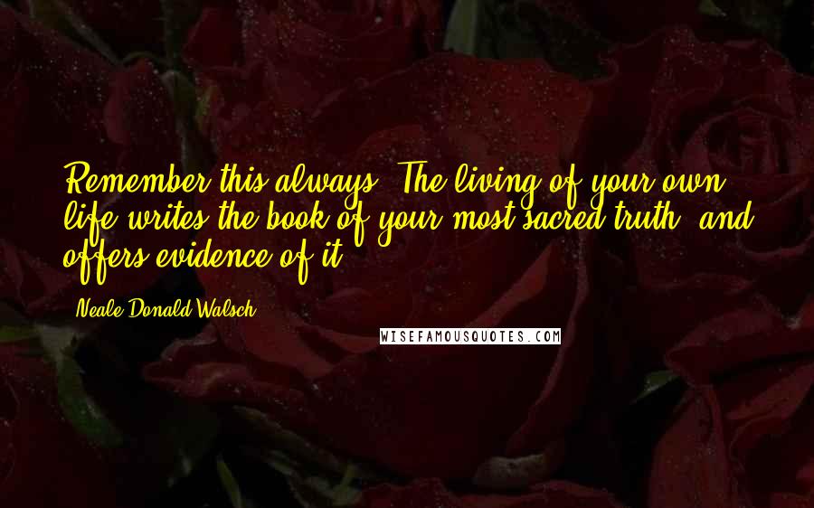 Neale Donald Walsch Quotes: Remember this always: The living of your own life writes the book of your most sacred truth, and offers evidence of it.