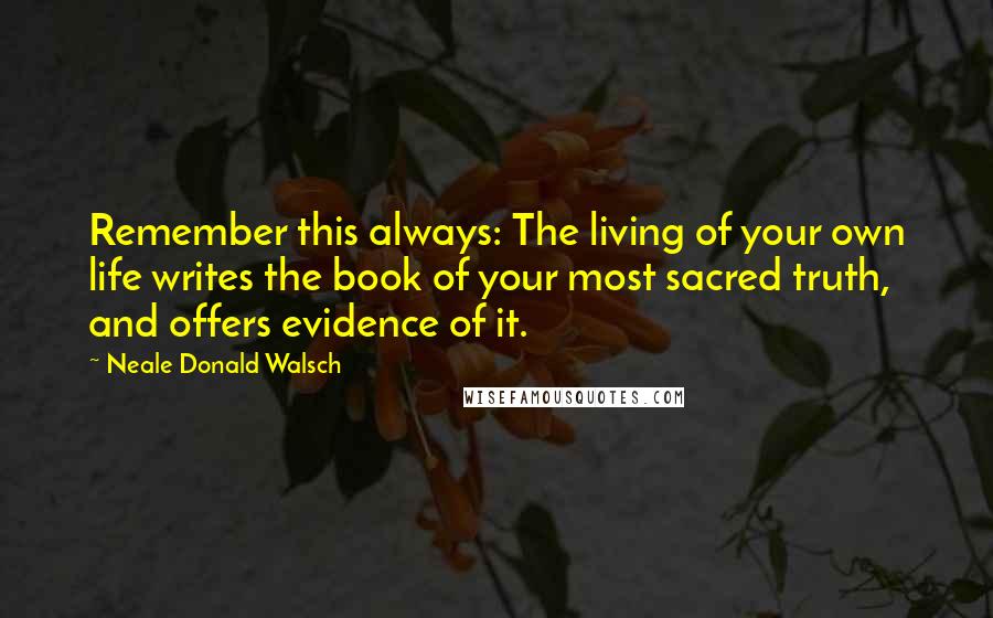 Neale Donald Walsch Quotes: Remember this always: The living of your own life writes the book of your most sacred truth, and offers evidence of it.