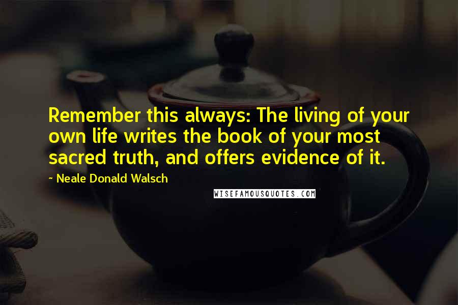 Neale Donald Walsch Quotes: Remember this always: The living of your own life writes the book of your most sacred truth, and offers evidence of it.