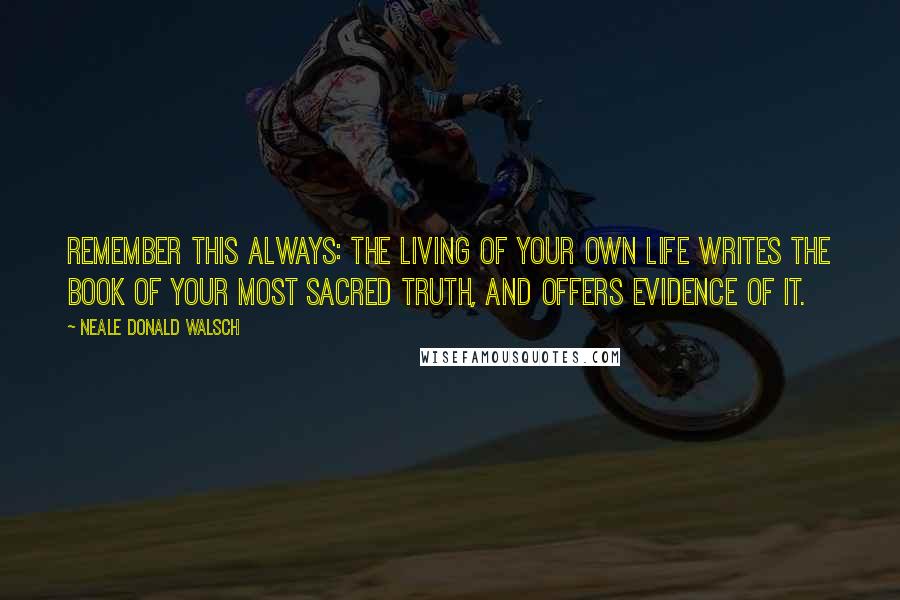 Neale Donald Walsch Quotes: Remember this always: The living of your own life writes the book of your most sacred truth, and offers evidence of it.