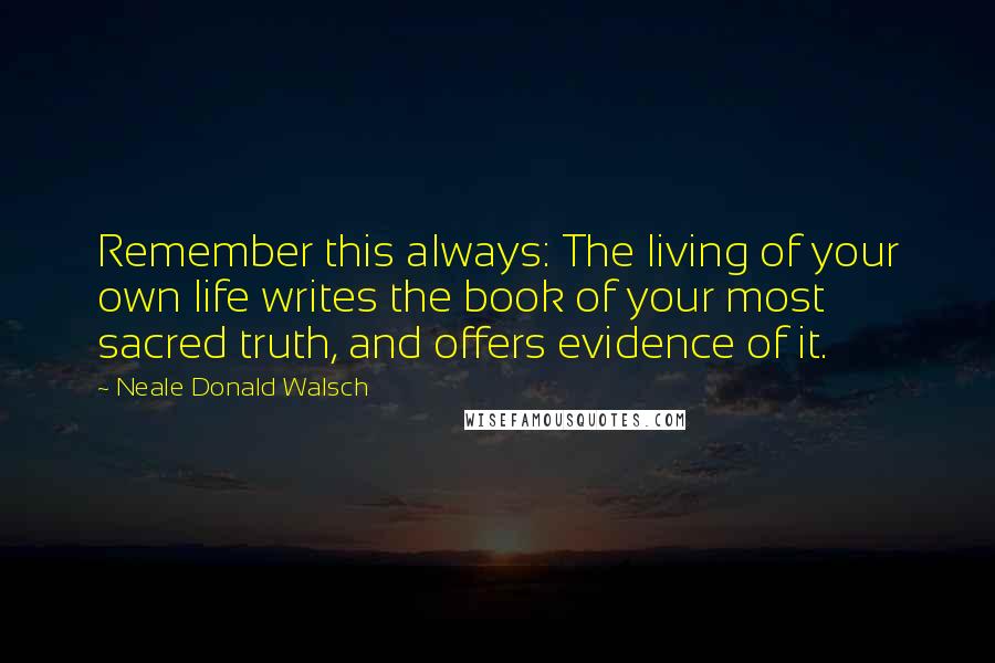 Neale Donald Walsch Quotes: Remember this always: The living of your own life writes the book of your most sacred truth, and offers evidence of it.