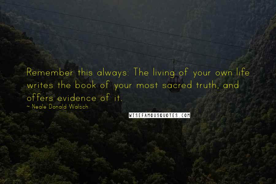 Neale Donald Walsch Quotes: Remember this always: The living of your own life writes the book of your most sacred truth, and offers evidence of it.