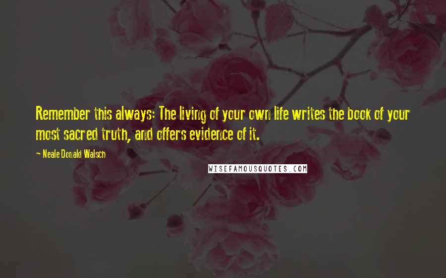 Neale Donald Walsch Quotes: Remember this always: The living of your own life writes the book of your most sacred truth, and offers evidence of it.