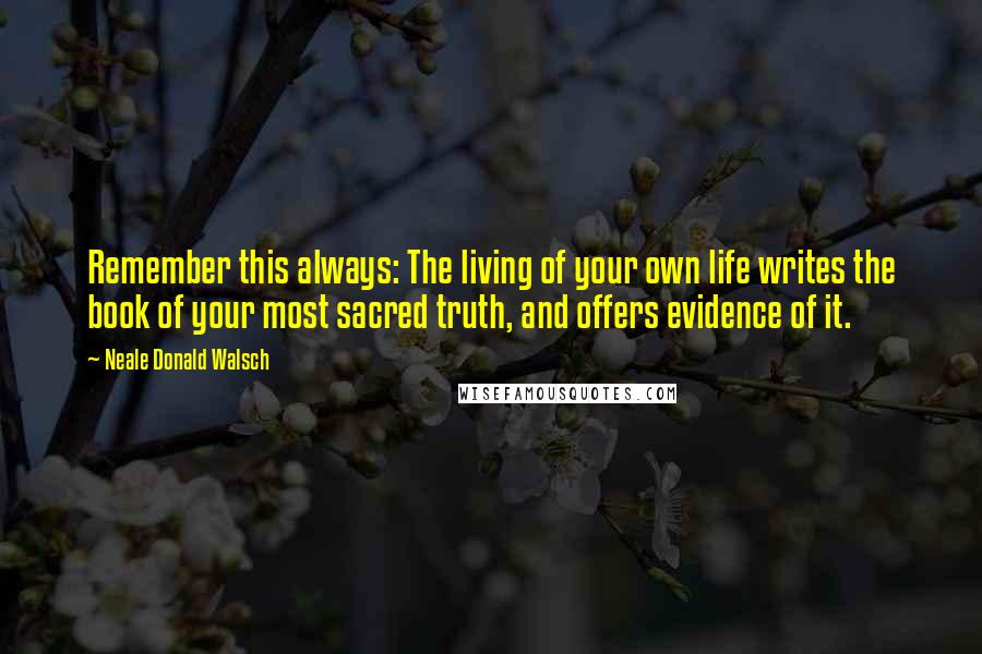 Neale Donald Walsch Quotes: Remember this always: The living of your own life writes the book of your most sacred truth, and offers evidence of it.