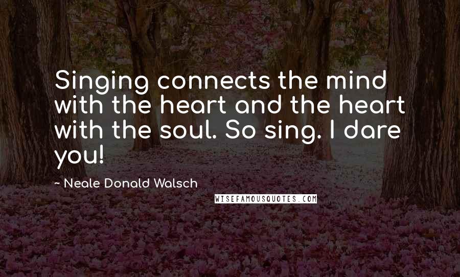 Neale Donald Walsch Quotes: Singing connects the mind with the heart and the heart with the soul. So sing. I dare you!