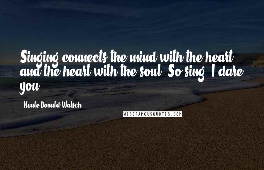 Neale Donald Walsch Quotes: Singing connects the mind with the heart and the heart with the soul. So sing. I dare you!