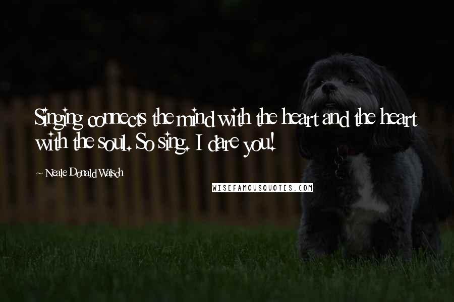 Neale Donald Walsch Quotes: Singing connects the mind with the heart and the heart with the soul. So sing. I dare you!
