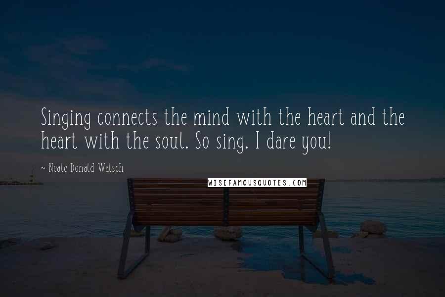 Neale Donald Walsch Quotes: Singing connects the mind with the heart and the heart with the soul. So sing. I dare you!