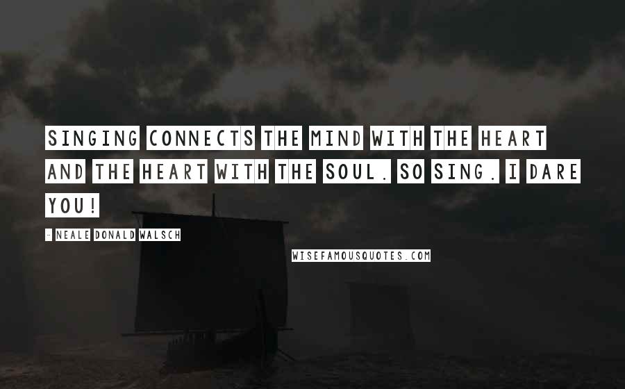 Neale Donald Walsch Quotes: Singing connects the mind with the heart and the heart with the soul. So sing. I dare you!
