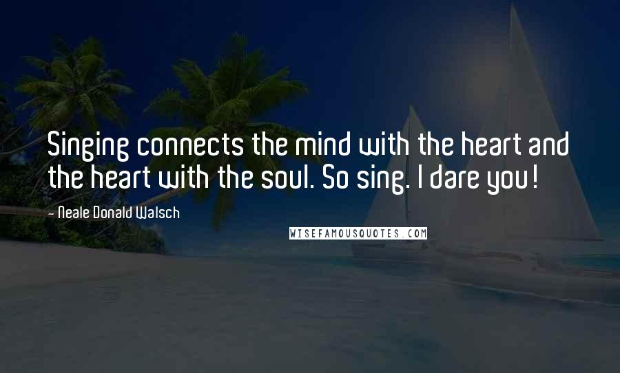 Neale Donald Walsch Quotes: Singing connects the mind with the heart and the heart with the soul. So sing. I dare you!