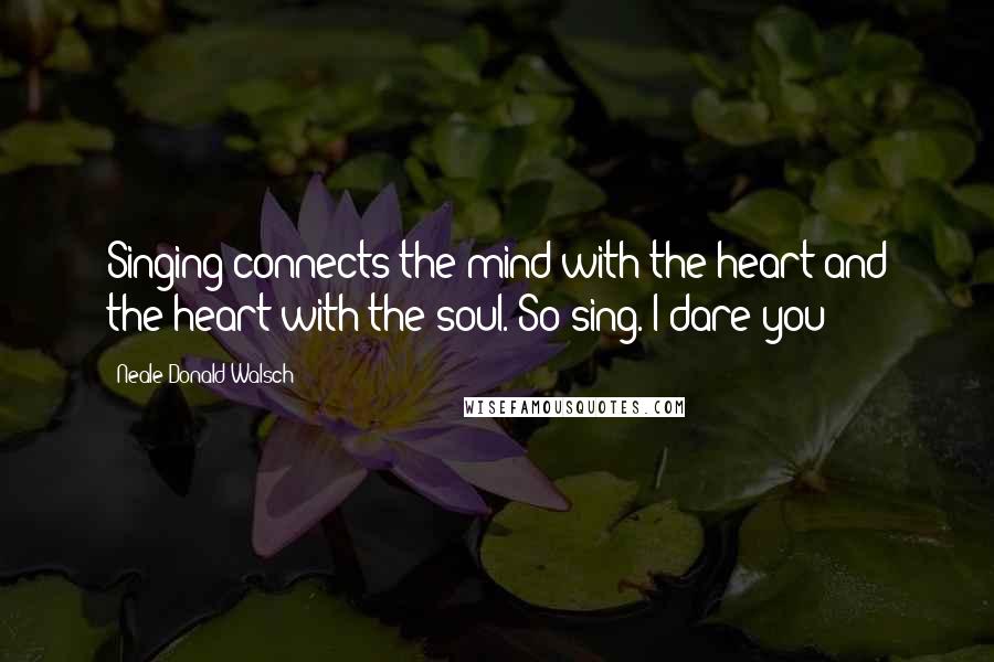 Neale Donald Walsch Quotes: Singing connects the mind with the heart and the heart with the soul. So sing. I dare you!