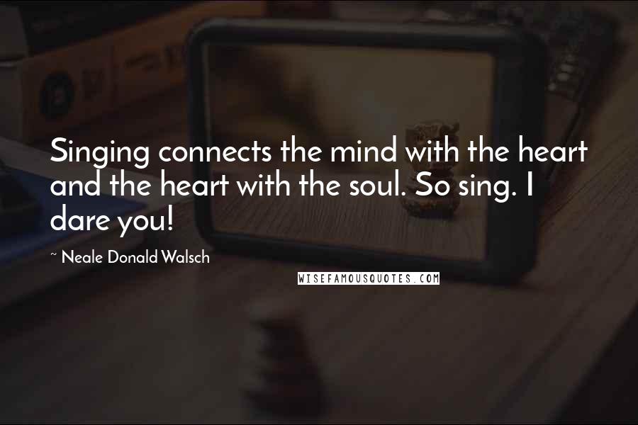 Neale Donald Walsch Quotes: Singing connects the mind with the heart and the heart with the soul. So sing. I dare you!