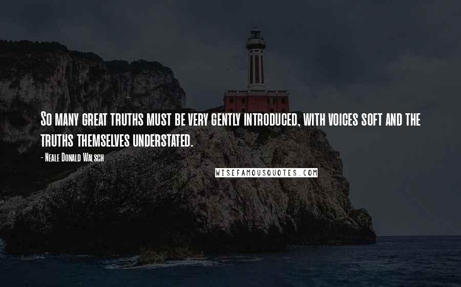 Neale Donald Walsch Quotes: So many great truths must be very gently introduced, with voices soft and the truths themselves understated.