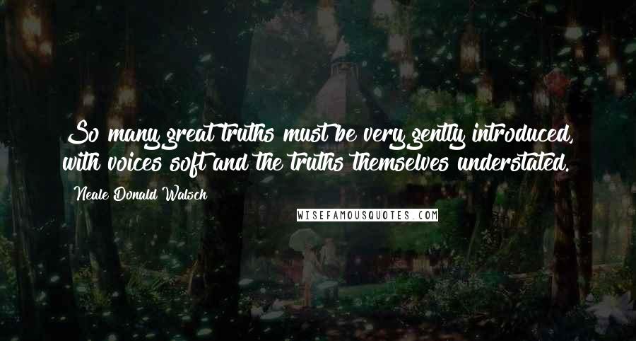 Neale Donald Walsch Quotes: So many great truths must be very gently introduced, with voices soft and the truths themselves understated.