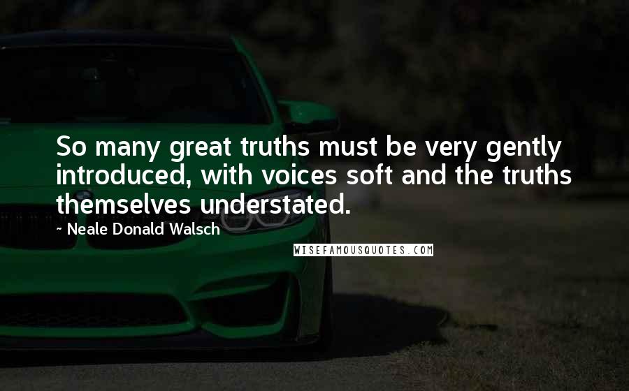 Neale Donald Walsch Quotes: So many great truths must be very gently introduced, with voices soft and the truths themselves understated.