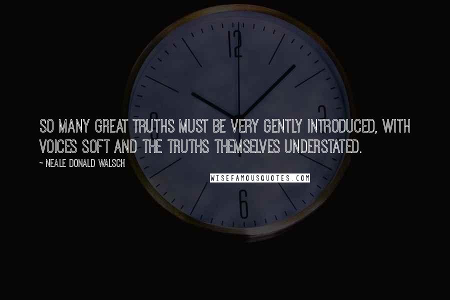 Neale Donald Walsch Quotes: So many great truths must be very gently introduced, with voices soft and the truths themselves understated.