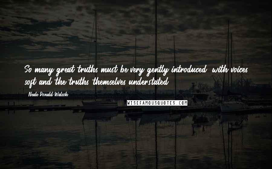 Neale Donald Walsch Quotes: So many great truths must be very gently introduced, with voices soft and the truths themselves understated.