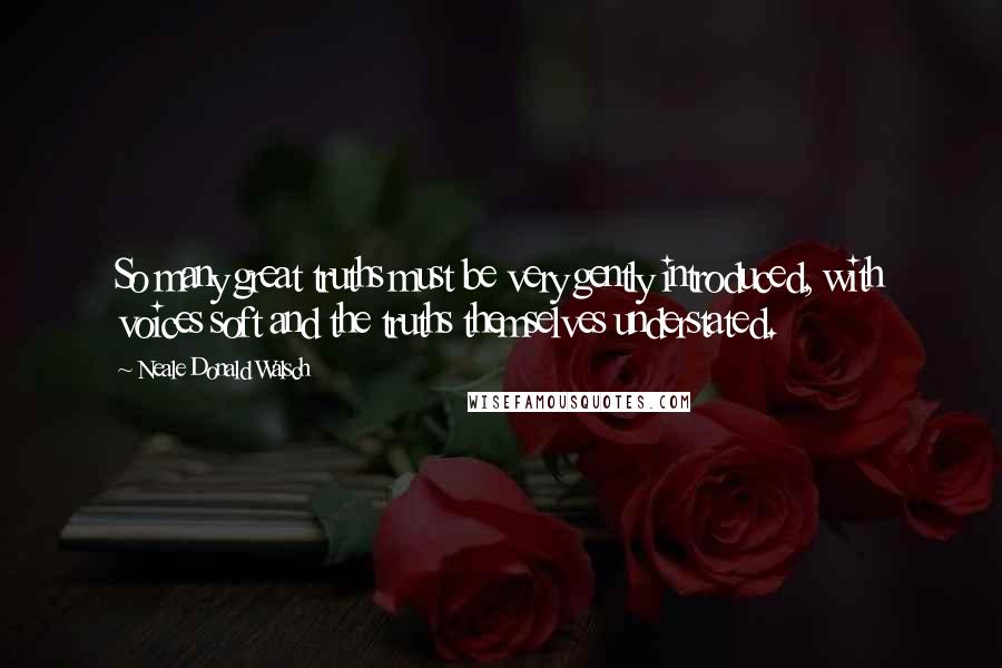 Neale Donald Walsch Quotes: So many great truths must be very gently introduced, with voices soft and the truths themselves understated.