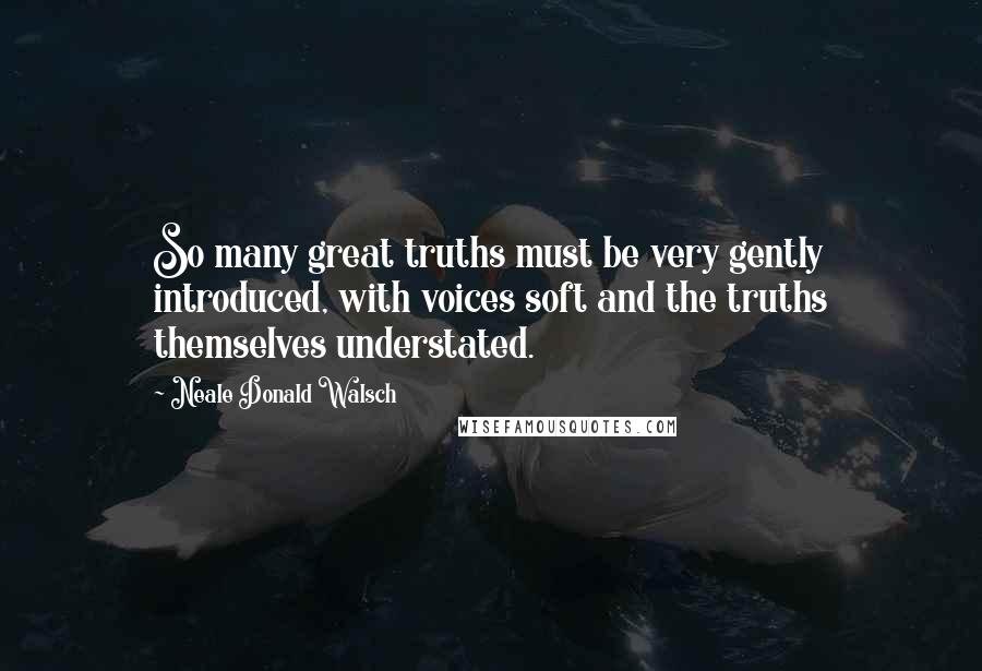 Neale Donald Walsch Quotes: So many great truths must be very gently introduced, with voices soft and the truths themselves understated.