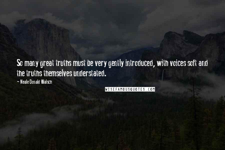 Neale Donald Walsch Quotes: So many great truths must be very gently introduced, with voices soft and the truths themselves understated.