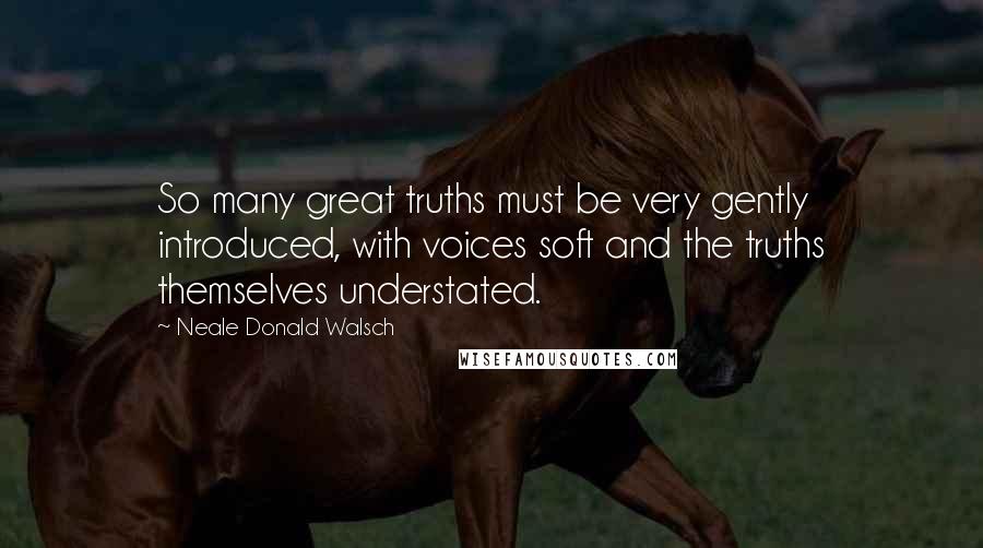 Neale Donald Walsch Quotes: So many great truths must be very gently introduced, with voices soft and the truths themselves understated.