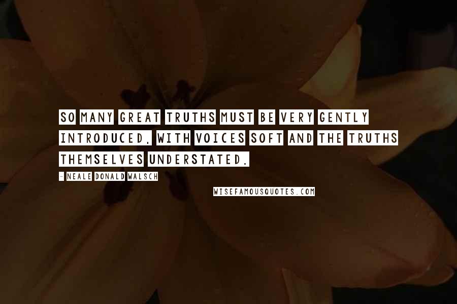 Neale Donald Walsch Quotes: So many great truths must be very gently introduced, with voices soft and the truths themselves understated.