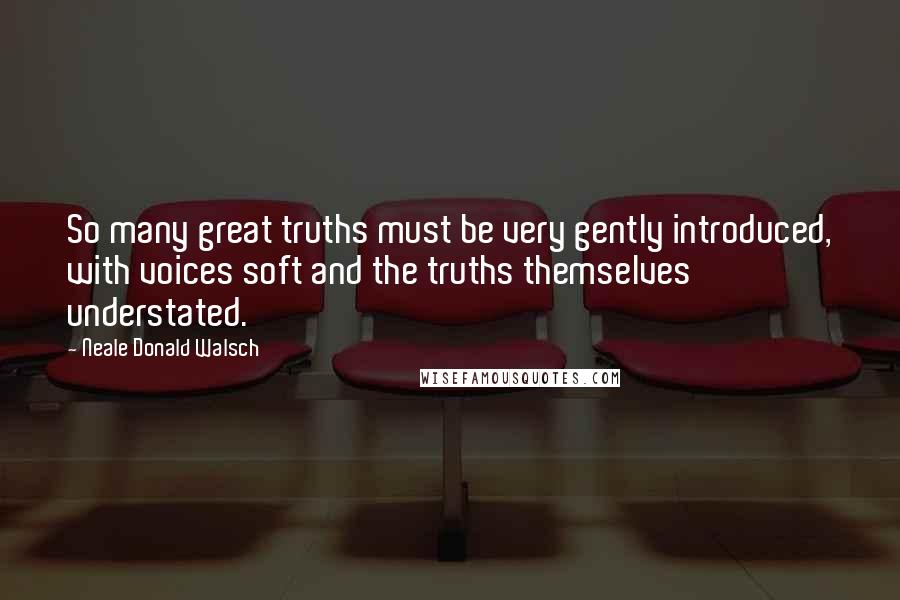 Neale Donald Walsch Quotes: So many great truths must be very gently introduced, with voices soft and the truths themselves understated.